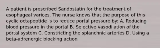 A patient is prescribed Sandostatin for the treatment of esophageal varices. The nurse knows that the purpose of this cyclic octapeptide is to reduce portal pressure by: A. Reducing blood pressure in the portal B. Selective vasodilation of the portal system C. Constricting the splanchnic arteries D. Using a beta-adrenergic blocking action