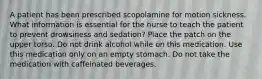 A patient has been prescribed scopolamine for motion sickness. What information is essential for the nurse to teach the patient to prevent drowsiness and sedation? Place the patch on the upper torso. Do not drink alcohol while on this medication. Use this medication only on an empty stomach. Do not take the medication with caffeinated beverages.