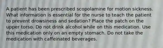 A patient has been prescribed scopolamine for motion sickness. What information is essential for the nurse to teach the patient to prevent drowsiness and sedation? Place the patch on the upper torso. Do not drink alcohol while on this medication. Use this medication only on an empty stomach. Do not take the medication with caffeinated beverages.