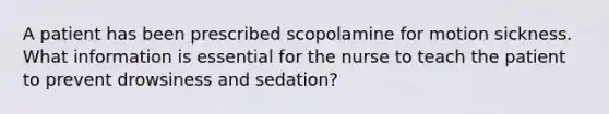 A patient has been prescribed scopolamine for motion sickness. What information is essential for the nurse to teach the patient to prevent drowsiness and sedation?