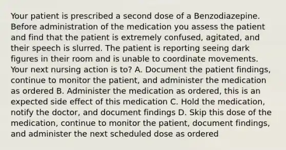 Your patient is prescribed a second dose of a Benzodiazepine. Before administration of the medication you assess the patient and find that the patient is extremely confused, agitated, and their speech is slurred. The patient is reporting seeing dark figures in their room and is unable to coordinate movements. Your next nursing action is to? A. Document the patient findings, continue to monitor the patient, and administer the medication as ordered B. Administer the medication as ordered, this is an expected side effect of this medication C. Hold the medication, notify the doctor, and document findings D. Skip this dose of the medication, continue to monitor the patient, document findings, and administer the next scheduled dose as ordered