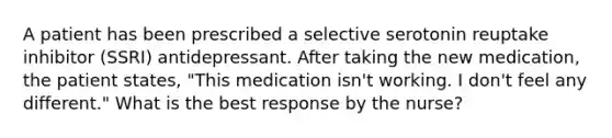 A patient has been prescribed a selective serotonin reuptake inhibitor (SSRI) antidepressant. After taking the new medication, the patient states, "This medication isn't working. I don't feel any different." What is the best response by the nurse?