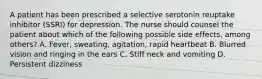 A patient has been prescribed a selective serotonin reuptake inhibitor (SSRI) for depression. The nurse should counsel the patient about which of the following possible side effects, among others? A. Fever, sweating, agitation, rapid heartbeat B. Blurred vision and ringing in the ears C. Stiff neck and vomiting D. Persistent dizziness