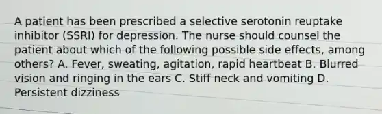 A patient has been prescribed a selective serotonin reuptake inhibitor (SSRI) for depression. The nurse should counsel the patient about which of the following possible side effects, among others? A. Fever, sweating, agitation, rapid heartbeat B. Blurred vision and ringing in the ears C. Stiff neck and vomiting D. Persistent dizziness