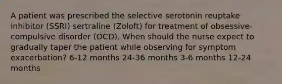 A patient was prescribed the selective serotonin reuptake inhibitor (SSRI) sertraline (Zoloft) for treatment of obsessive-compulsive disorder (OCD). When should the nurse expect to gradually taper the patient while observing for symptom exacerbation? 6-12 months 24-36 months 3-6 months 12-24 months