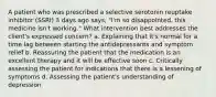 A patient who was prescribed a selective serotonin reuptake inhibitor (SSRI) 3 days ago says, "I'm so disappointed, this medicine isn't working." What intervention best addresses the client's expressed concern? a. Explaining that it's normal for a time lag between starting the antidepressants and symptom relief b. Reassuring the patient that the medication is an excellent therapy and it will be effective soon c. Critically assessing the patient for indications that there is a lessening of symptoms d. Assessing the patient's understanding of depression