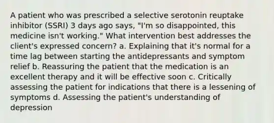 A patient who was prescribed a selective serotonin reuptake inhibitor (SSRI) 3 days ago says, "I'm so disappointed, this medicine isn't working." What intervention best addresses the client's expressed concern? a. Explaining that it's normal for a time lag between starting the antidepressants and symptom relief b. Reassuring the patient that the medication is an excellent therapy and it will be effective soon c. Critically assessing the patient for indications that there is a lessening of symptoms d. Assessing the patient's understanding of depression