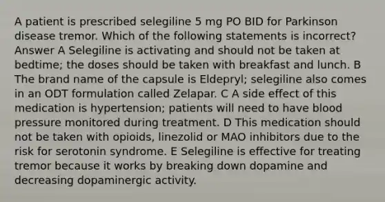 A patient is prescribed selegiline 5 mg PO BID for Parkinson disease tremor. Which of the following statements is incorrect? Answer A Selegiline is activating and should not be taken at bedtime; the doses should be taken with breakfast and lunch. B The brand name of the capsule is ﻿Eldepryl; ﻿selegiline also comes in an ODT formulation called ﻿Zelapar. C A side effect of this medication is hypertension; patients will need to have blood pressure monitored during treatment. D This medication should not be taken with opioids, linezolid or MAO inhibitors due to the risk for serotonin syndrome. E Selegiline is effective for treating tremor because it works by breaking down dopamine and decreasing dopaminergic activity.