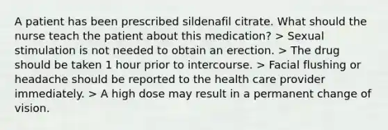 A patient has been prescribed sildenafil citrate. What should the nurse teach the patient about this medication? > Sexual stimulation is not needed to obtain an erection. > The drug should be taken 1 hour prior to intercourse. > Facial flushing or headache should be reported to the health care provider immediately. > A high dose may result in a permanent change of vision.