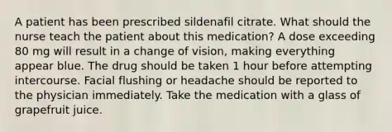 A patient has been prescribed sildenafil citrate. What should the nurse teach the patient about this medication? A dose exceeding 80 mg will result in a change of vision, making everything appear blue. The drug should be taken 1 hour before attempting intercourse. Facial flushing or headache should be reported to the physician immediately. Take the medication with a glass of grapefruit juice.