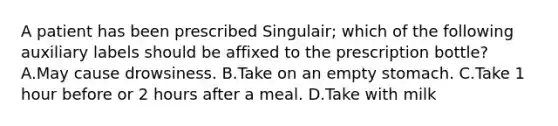 A patient has been prescribed Singulair; which of the following auxiliary labels should be affixed to the prescription bottle? A.May cause drowsiness. B.Take on an empty stomach. C.Take 1 hour before or 2 hours after a meal. D.Take with milk