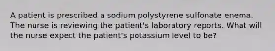 A patient is prescribed a sodium polystyrene sulfonate enema. The nurse is reviewing the patient's laboratory reports. What will the nurse expect the patient's potassium level to be?