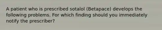 A patient who is prescribed sotalol (Betapace) develops the following problems. For which finding should you immediately notify the prescriber?