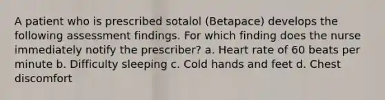 A patient who is prescribed sotalol (Betapace) develops the following assessment findings. For which finding does the nurse immediately notify the prescriber? a. Heart rate of 60 beats per minute b. Difficulty sleeping c. Cold hands and feet d. Chest discomfort