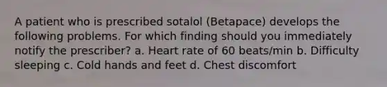 A patient who is prescribed sotalol (Betapace) develops the following problems. For which finding should you immediately notify the prescriber? a. Heart rate of 60 beats/min b. Difficulty sleeping c. Cold hands and feet d. Chest discomfort