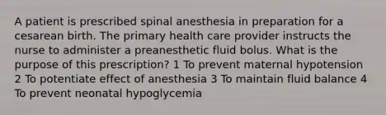 A patient is prescribed spinal anesthesia in preparation for a cesarean birth. The primary health care provider instructs the nurse to administer a preanesthetic fluid bolus. What is the purpose of this prescription? 1 To prevent maternal hypotension 2 To potentiate effect of anesthesia 3 To maintain fluid balance 4 To prevent neonatal hypoglycemia