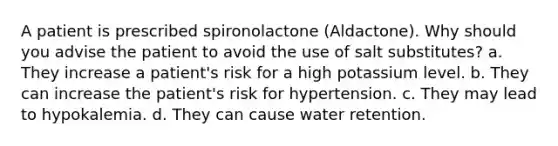 A patient is prescribed spironolactone (Aldactone). Why should you advise the patient to avoid the use of salt substitutes? a. They increase a patient's risk for a high potassium level. b. They can increase the patient's risk for hypertension. c. They may lead to hypokalemia. d. They can cause water retention.