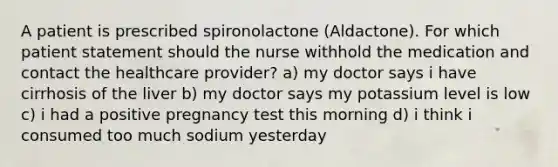 A patient is prescribed spironolactone (Aldactone). For which patient statement should the nurse withhold the medication and contact the healthcare provider? a) my doctor says i have cirrhosis of the liver b) my doctor says my potassium level is low c) i had a positive pregnancy test this morning d) i think i consumed too much sodium yesterday