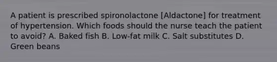 A patient is prescribed spironolactone [Aldactone] for treatment of hypertension. Which foods should the nurse teach the patient to avoid? A. Baked fish B. Low-fat milk C. Salt substitutes D. Green beans