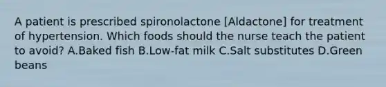 A patient is prescribed spironolactone [Aldactone] for treatment of hypertension. Which foods should the nurse teach the patient to avoid? A.Baked fish B.Low-fat milk C.Salt substitutes D.Green beans