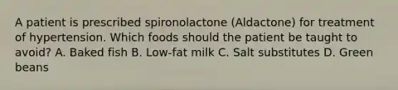 A patient is prescribed spironolactone (Aldactone) for treatment of hypertension. Which foods should the patient be taught to avoid? A. Baked fish B. Low-fat milk C. Salt substitutes D. Green beans