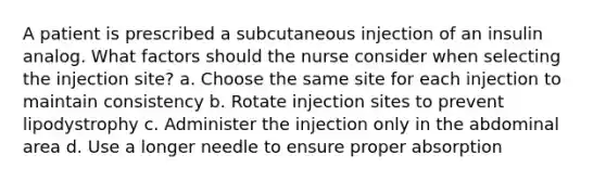 A patient is prescribed a subcutaneous injection of an insulin analog. What factors should the nurse consider when selecting the injection site? a. Choose the same site for each injection to maintain consistency b. Rotate injection sites to prevent lipodystrophy c. Administer the injection only in the abdominal area d. Use a longer needle to ensure proper absorption