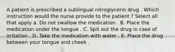 A patient is prescribed a sublingual nitroglycerin drug . Which instruction would the nurse provide to the patient ? Select all that apply a. Do not swallow the medication . B. Place the medication under the tongue . C. Spit out the drug in case of irritation . D. Take the medication with water . E. Place the drug between your tongue and cheek .