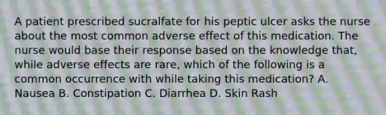 A patient prescribed sucralfate for his peptic ulcer asks the nurse about the most common adverse effect of this medication. The nurse would base their response based on the knowledge that, while adverse effects are rare, which of the following is a common occurrence with while taking this medication? A. Nausea B. Constipation C. Diarrhea D. Skin Rash