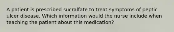 A patient is prescribed sucralfate to treat symptoms of peptic ulcer disease. Which information would the nurse include when teaching the patient about this medication?