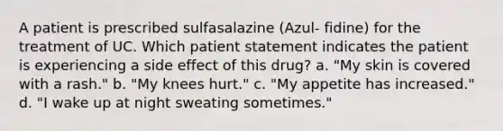 A patient is prescribed sulfasalazine (Azul- fidine) for the treatment of UC. Which patient statement indicates the patient is experiencing a side effect of this drug? a. "My skin is covered with a rash." b. "My knees hurt." c. "My appetite has increased." d. "I wake up at night sweating sometimes."