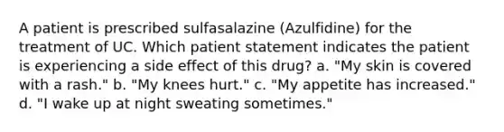 A patient is prescribed sulfasalazine (Azulfidine) for the treatment of UC. Which patient statement indicates the patient is experiencing a side effect of this drug? a. "My skin is covered with a rash." b. "My knees hurt." c. "My appetite has increased." d. "I wake up at night sweating sometimes."