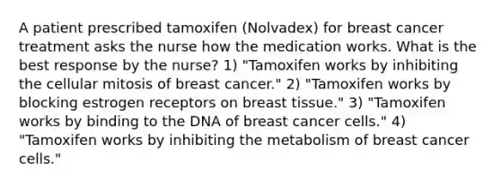 A patient prescribed tamoxifen (Nolvadex) for breast cancer treatment asks the nurse how the medication works. What is the best response by the nurse? 1) "Tamoxifen works by inhibiting the cellular mitosis of breast cancer." 2) "Tamoxifen works by blocking estrogen receptors on breast tissue." 3) "Tamoxifen works by binding to the DNA of breast cancer cells." 4) "Tamoxifen works by inhibiting the metabolism of breast cancer cells."