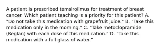 A patient is prescribed temsirolimus for treatment of breast cancer. Which patient teaching is a priority for this patient? A. "Do not take this medication with grapefruit juice." B. "Take this medication only in the morning." C. "Take metoclopramide (Reglan) with each dose of this medication." D. "Take this medication with a full glass of water."