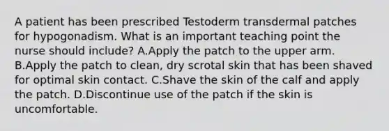 A patient has been prescribed Testoderm transdermal patches for hypogonadism. What is an important teaching point the nurse should include? A.Apply the patch to the upper arm. B.Apply the patch to clean, dry scrotal skin that has been shaved for optimal skin contact. C.Shave the skin of the calf and apply the patch. D.Discontinue use of the patch if the skin is uncomfortable.