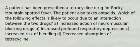 A patient has been prescribed a tetracycline drug for Rocky Mountain spotted fever. The patient also takes antacids. Which of the following effects is likely to occur due to an interaction between the two drugs? a) Increased action of neuromuscular-blocking drugs b) Increased profound respiratory depression c) Increased risk of bleeding d) Decreased absorption of tetracycline