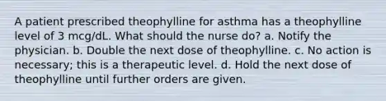 A patient prescribed theophylline for asthma has a theophylline level of 3 mcg/dL. What should the nurse do? a. Notify the physician. b. Double the next dose of theophylline. c. No action is necessary; this is a therapeutic level. d. Hold the next dose of theophylline until further orders are given.