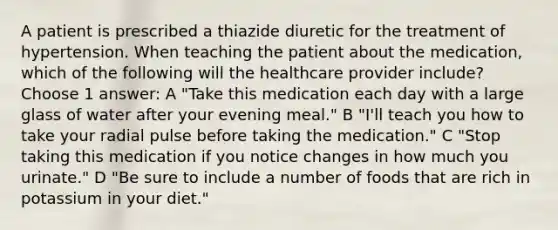 A patient is prescribed a thiazide diuretic for the treatment of hypertension. When teaching the patient about the medication, which of the following will the healthcare provider include? Choose 1 answer: A "Take this medication each day with a large glass of water after your evening meal." B "I'll teach you how to take your radial pulse before taking the medication." C "Stop taking this medication if you notice changes in how much you urinate." D "Be sure to include a number of foods that are rich in potassium in your diet."