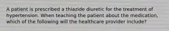 A patient is prescribed a thiazide diuretic for the treatment of hypertension. When teaching the patient about the medication, which of the following will the healthcare provider include?