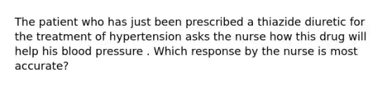 The patient who has just been prescribed a thiazide diuretic for the treatment of hypertension asks the nurse how this drug will help his blood pressure . Which response by the nurse is most accurate?