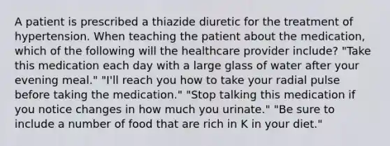 A patient is prescribed a thiazide diuretic for the treatment of hypertension. When teaching the patient about the medication, which of the following will the healthcare provider include? "Take this medication each day with a large glass of water after your evening meal." "I'll reach you how to take your radial pulse before taking the medication." "Stop talking this medication if you notice changes in how much you urinate." "Be sure to include a number of food that are rich in K in your diet."