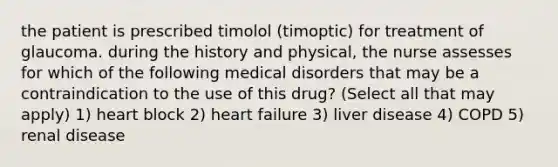 the patient is prescribed timolol (timoptic) for treatment of glaucoma. during the history and physical, the nurse assesses for which of the following medical disorders that may be a contraindication to the use of this drug? (Select all that may apply) 1) heart block 2) heart failure 3) liver disease 4) COPD 5) renal disease