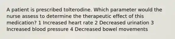 A patient is prescribed tolterodine. Which parameter would the nurse assess to determine the therapeutic effect of this medication? 1 Increased heart rate 2 Decreased urination 3 Increased blood pressure 4 Decreased bowel movements