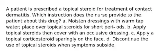 A patient is prescribed a topical steroid for treatment of contact dermatitis. Which instruction does the nurse provide to the patient about this drug? a. Moisten dressings with warm tap water; place over topical steroids for short peri- ods. b. Apply topical steroids then cover with an occlusive dressing. c. Apply a topical corticosteroid sparingly on the face. d. Discontinue the use of topical steroids when symptoms subside.