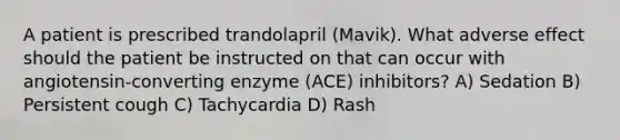 A patient is prescribed trandolapril (Mavik). What adverse effect should the patient be instructed on that can occur with angiotensin-converting enzyme (ACE) inhibitors? A) Sedation B) Persistent cough C) Tachycardia D) Rash