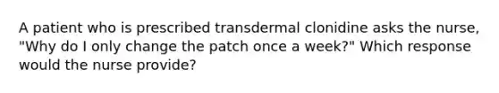 A patient who is prescribed transdermal clonidine asks the nurse, "Why do I only change the patch once a week?" Which response would the nurse provide?