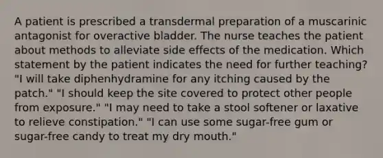 A patient is prescribed a transdermal preparation of a muscarinic antagonist for overactive bladder. The nurse teaches the patient about methods to alleviate side effects of the medication. Which statement by the patient indicates the need for further teaching? "I will take diphenhydramine for any itching caused by the patch." "I should keep the site covered to protect other people from exposure." "I may need to take a stool softener or laxative to relieve constipation." "I can use some sugar-free gum or sugar-free candy to treat my dry mouth."