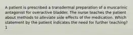 A patient is prescribed a transdermal preparation of a muscarinic antagonist for overactive bladder. The nurse teaches the patient about methods to alleviate side effects of the medication. Which statement by the patient indicates the need for further teaching? 1