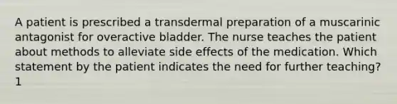 A patient is prescribed a transdermal preparation of a muscarinic antagonist for overactive bladder. The nurse teaches the patient about methods to alleviate side effects of the medication. Which statement by the patient indicates the need for further teaching? 1