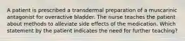 A patient is prescribed a transdermal preparation of a muscarinic antagonist for overactive bladder. The nurse teaches the patient about methods to alleviate side effects of the medication. Which statement by the patient indicates the need for further teaching?