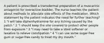 A patient is prescribed a transdermal preparation of a muscarinic antagonist for overactive bladder. The nurse teaches the patient about methods to alleviate side effects of the medication. Which statement by the patient indicates the need for further teaching? 1 "I will take diphenhydramine for any itching caused by the patch." 2 "I should keep the site covered to protect other people from exposure." 3 "I may need to take a stool softener or laxative to relieve constipation." 4 "I can use some sugar-free gum or sugar-free candy to treat my dry mouth."